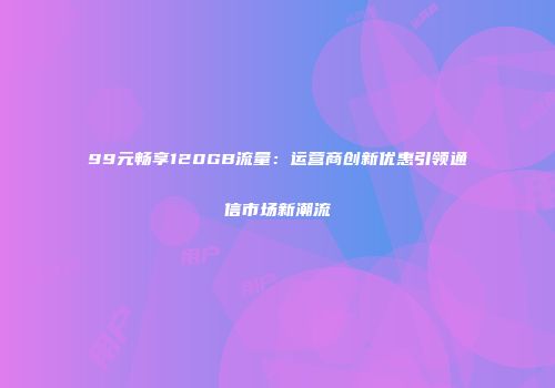 99元畅享120GB流量：运营商创新优惠引领通信市场新潮流