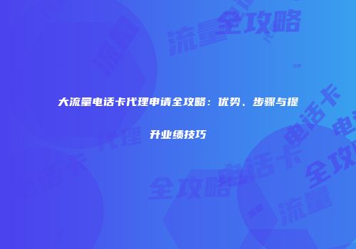 大流量电话卡代理申请全攻略：优势、步骤与提升业绩技巧