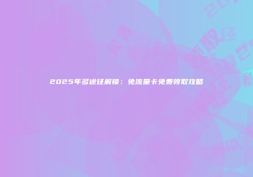2025年多途径解锁：免流量卡免费领取攻略