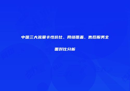 中国三大流量卡性价比、网络覆盖、售后服务全面对比分析