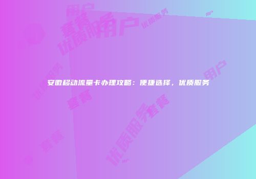 安徽移动流量卡办理攻略：便捷选择，优质服务