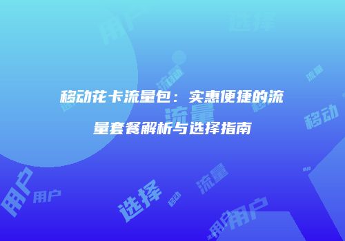 移动花卡流量包：实惠便捷的流量套餐解析与选择指南