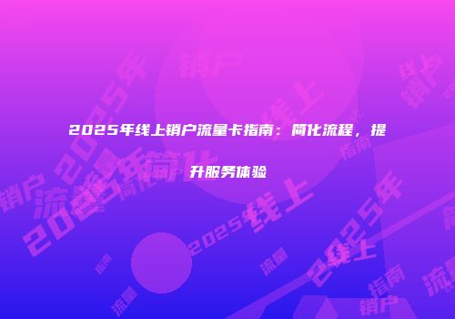 2025年线上销户流量卡指南：简化流程，提升服务体验