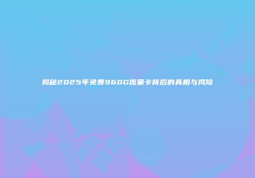 揭秘2025年免费960G流量卡背后的真相与风险