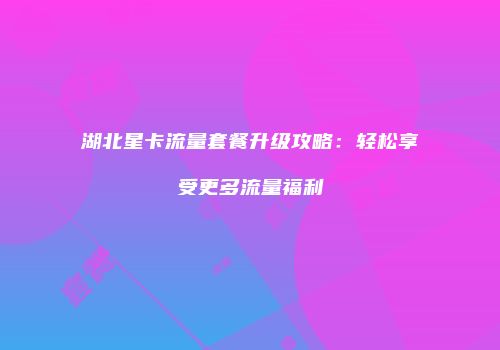 湖北星卡流量套餐升级攻略：轻松享受更多流量福利