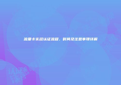 流量卡实名认证流程、时间及注意事项详解