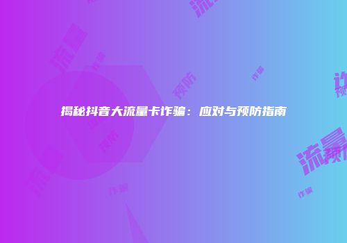 揭秘抖音大流量卡诈骗：应对与预防指南