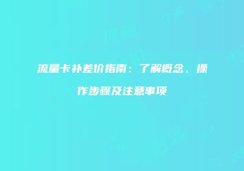 流量卡补差价指南：了解概念、操作步骤及注意事项