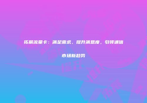 拓展流量卡：满足需求、提升满意度，引领通信市场新趋势