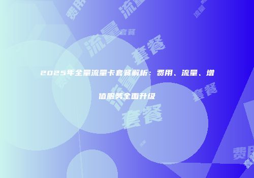 2025年全量流量卡套餐解析：费用、流量、增值服务全面升级
