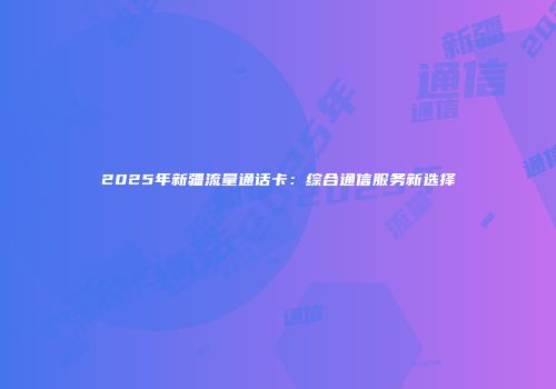 2025年新疆流量通话卡：综合通信服务新选择