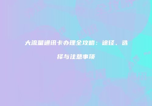 大流量通讯卡办理全攻略：途径、选择与注意事项
