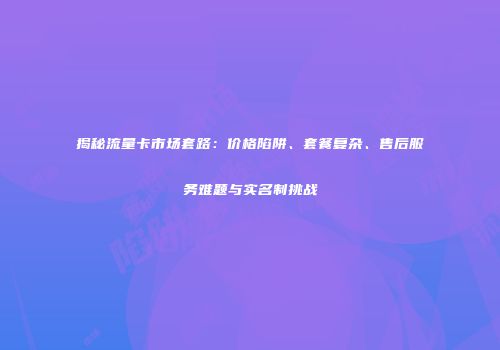 揭秘流量卡市场套路：价格陷阱、套餐复杂、售后服务难题与实名制挑战