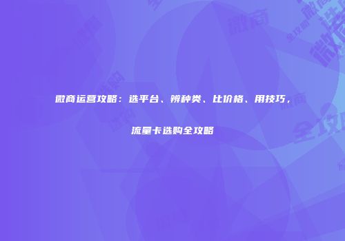 微商运营攻略：选平台、辨种类、比价格、用技巧，流量卡选购全攻略
