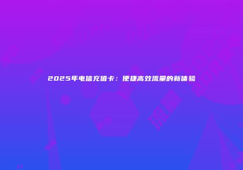 2025年电信充值卡：便捷高效流量的新体验