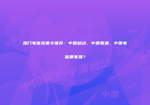 热门电信流量卡推荐：中国移动、中国联通、中国电信哪家强？