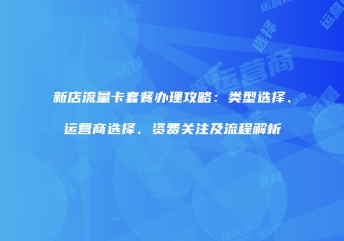 新店流量卡套餐办理攻略：类型选择、运营商选择、资费关注及流程解析