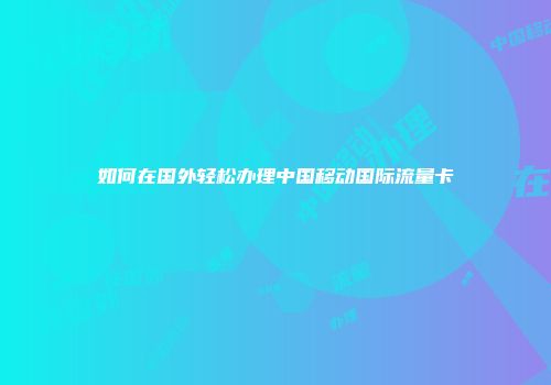 如何在国外轻松办理中国移动国际流量卡