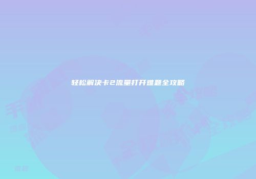 轻松解决卡2流量打开难题全攻略