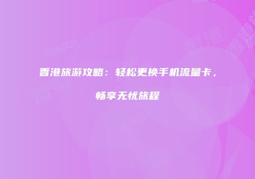 香港旅游攻略：轻松更换手机流量卡，畅享无忧旅程