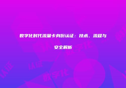 数字化时代流量卡身份认证：技术、流程与安全解析