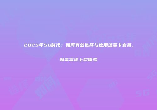 2025年5G时代：如何有效选择与使用流量卡套餐，畅享高速上网体验