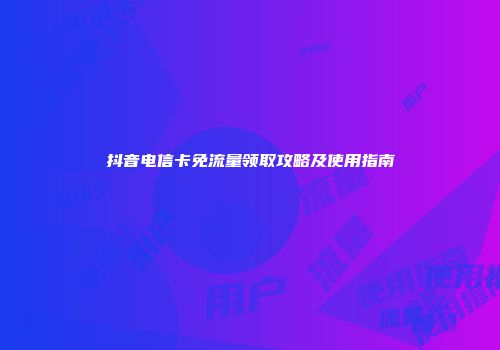 抖音电信卡免流量领取攻略及使用指南