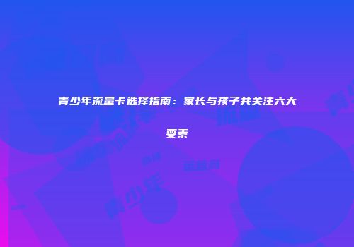 青少年流量卡选择指南：家长与孩子共关注六大要素