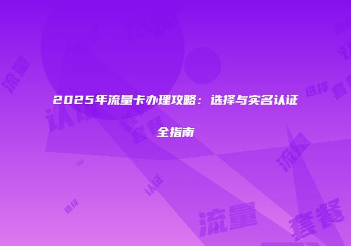 2025年流量卡办理攻略：选择与实名认证全指南