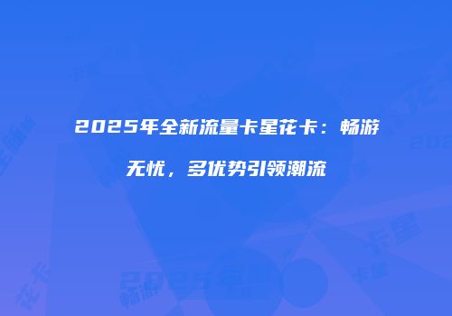 2025年全新流量卡星花卡：畅游无忧，多优势引领潮流
