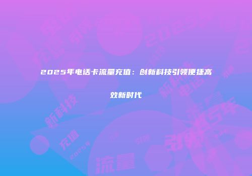 2025年电话卡流量充值：创新科技引领便捷高效新时代