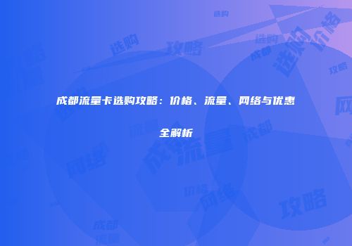 成都流量卡选购攻略：价格、流量、网络与优惠全解析