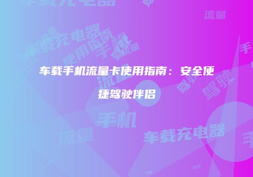 车载手机流量卡使用指南：安全便捷驾驶伴侣