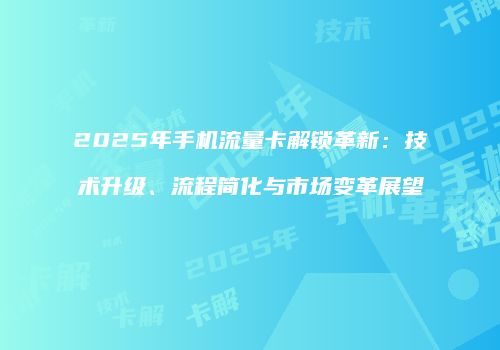 2025年手机流量卡解锁革新：技术升级、流程简化与市场变革展望