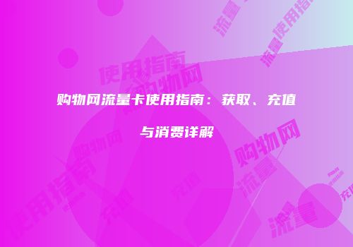 购物网流量卡使用指南：获取、充值与消费详解