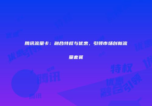 腾讯流量卡：融合特权与优惠，引领市场创新流量套餐