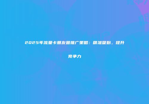 2025年流量卡朋友圈推广策略：精准吸粉，提升竞争力