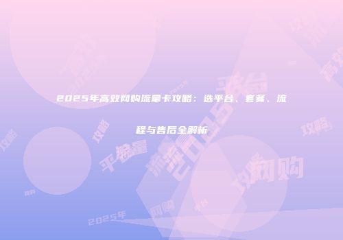 2025年高效网购流量卡攻略：选平台、套餐、流程与售后全解析