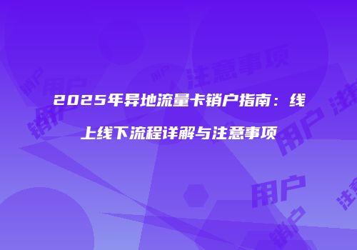 2025年异地流量卡销户指南：线上线下流程详解与注意事项