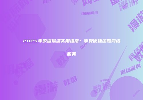2025年数据漫游实用指南：享受便捷国际网络服务