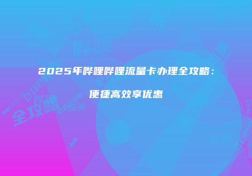 2025年哔哩哔哩流量卡办理全攻略：便捷高效享优惠