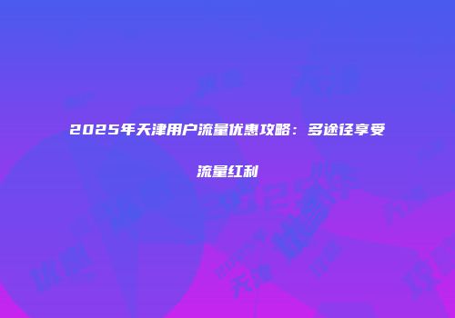 2025年天津用户流量优惠攻略：多途径享受流量红利