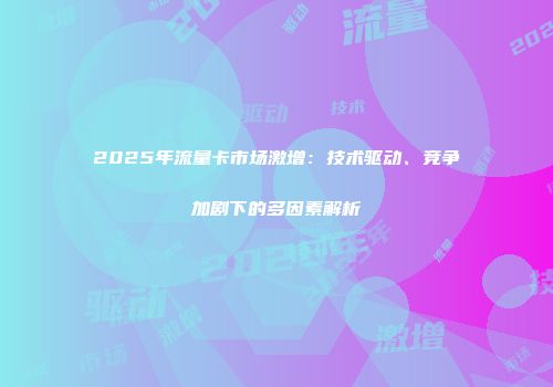 2025年流量卡市场激增：技术驱动、竞争加剧下的多因素解析