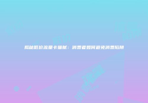 揭秘低价流量卡猫腻：消费者如何避免消费陷阱