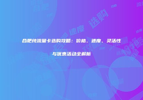 合肥纯流量卡选购攻略：价格、速度、灵活性与优惠活动全解析
