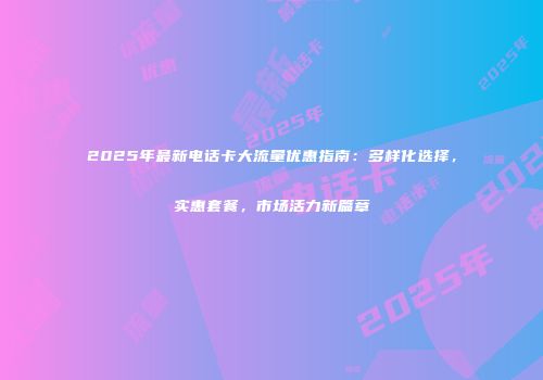 2025年最新电话卡大流量优惠指南：多样化选择，实惠套餐，市场活力新篇章