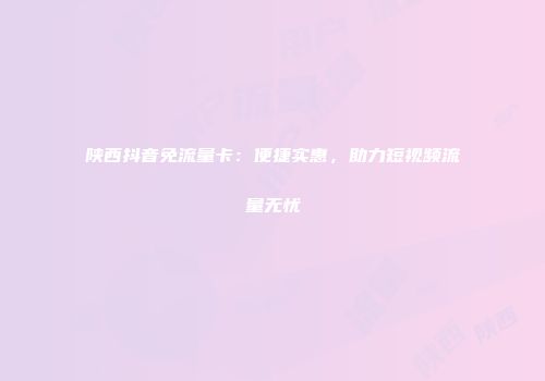 陕西抖音免流量卡：便捷实惠，助力短视频流量无忧