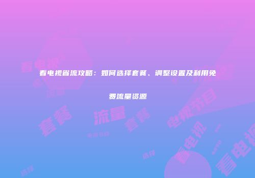 看电视省流攻略：如何选择套餐、调整设置及利用免费流量资源