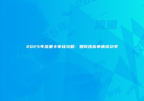 2025年流量卡审核攻略：如何提高申请成功率