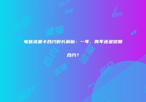 电信流量卡合约时长解析：一年、两年还是短期合约？